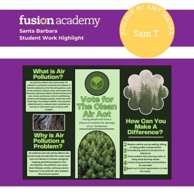 Student Work Highlight!
Sam’s Biology project in Amy’s class focused on designing an act that could make a real difference in the world. Her idea? The Clean Air Act — a call to action for young people to fight air pollution and protect our future.

What Is Air Pollution?
Air pollution comes from harmful substances released into the atmosphere — things like factory emissions, vehicle exhaust, and fumes from heating and cooling systems. NASA notes that tiny particles called aerosols are created when materials burn or when chemicals react with sunlight.
Why It’s a Problem:
Air pollution damages the ozone layer, drives climate change, and harms human health. Long-term exposure can lead to heart disease, lung cancer, strokes, and a weakened immune system.

How You Can Make a Difference:
Walk, bike, or use public transit
Consider hybrid or electric cars
Avoid outdoor burning
Limit pesticide and fertilizer use
Support local environmental organizations

Amazing advocacy, Sam! 🌎💚

#FusionAcademy #FusionAcademySantaBarbara #StudentWorkHighlight #ProjectBasedLearning #PrivateSchoolEducation #SantaBarbaraSchools #InnovativeLearning #1to1Education #STEMEducation #FutureLeaders #StudentVoice #HandsOnLearning #CollegePrep #SmallClassSizes #EnvironmentalEducation #BiologyProject #CleanAirAct #EcoAwareness #YoungChangemakers #SBCommunity #SantaBarbaraLife #EducationMatters #AlternativeEducation #PersonalizedLearning #WholeStudentLearning #FusionNation